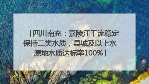 四川南充：嘉陵江干流稳定保持二类水质，县城及以上水源地水质达标率100%