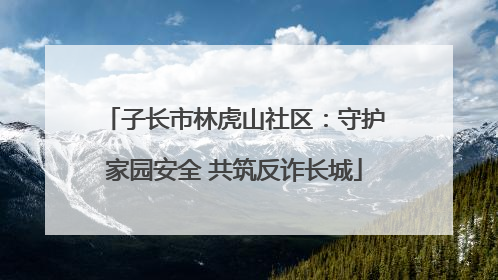 子长市林虎山社区：守护家园安全 共筑反诈长城