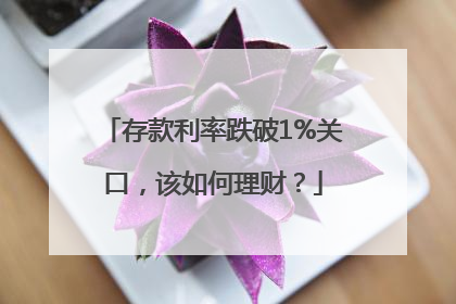 存款利率跌破1%关口，该如何理财？
