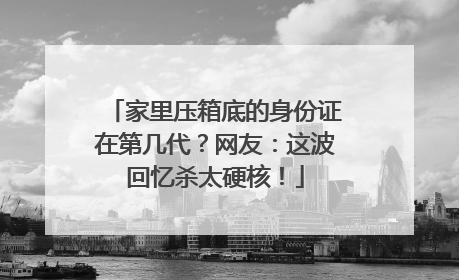 家里压箱底的身份证在第几代？网友：这波回忆杀太硬核！