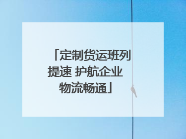 定制货运班列提速 护航企业物流畅通