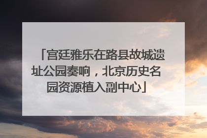宫廷雅乐在路县故城遗址公园奏响，北京历史名园资源植入副中心
