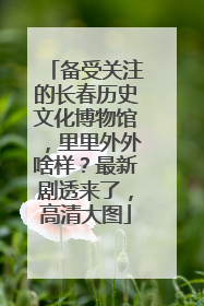 备受关注的长春历史文化博物馆，里里外外啥样？最新剧透来了，高清大图