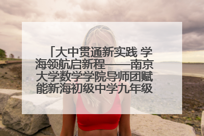 大中贯通新实践 学海领航启新程——南京大学数学学院导师团赋能新海初级中学九年级学子生涯规划