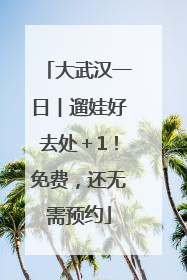 大武汉一日︱遛娃好去处＋1！免费，还无需预约