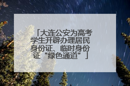 大连公安为高考学生开辟办理居民身份证、临时身份证“绿色通道”