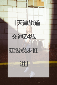 天津轨道交通Z4线建设稳步推进