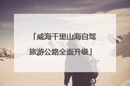 威海千里山海自驾旅游公路全面升级