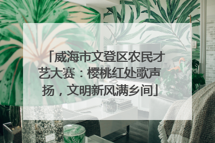 威海市文登区农民才艺大赛：樱桃红处歌声扬，文明新风满乡间