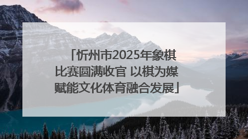 忻州市2025年象棋比赛圆满收官 以棋为媒赋能文化体育融合发展