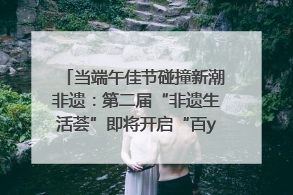 当端午佳节碰撞新潮非遗：第二届“非遗生活荟”即将开启“百young”新章