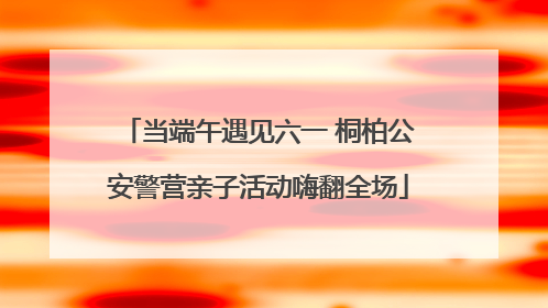 当端午遇见六一 桐柏公安警营亲子活动嗨翻全场