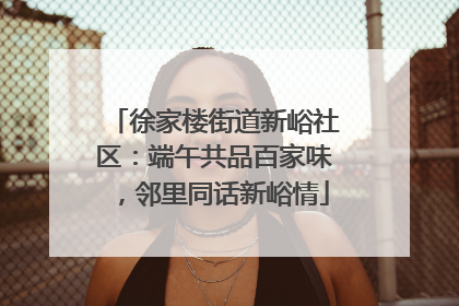 徐家楼街道新峪社区：端午共品百家味，邻里同话新峪情