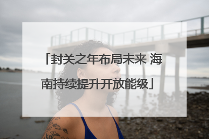 封关之年布局未来 海南持续提升开放能级