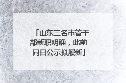 山东三名市管干部新职明确，此前同日公示拟履新
