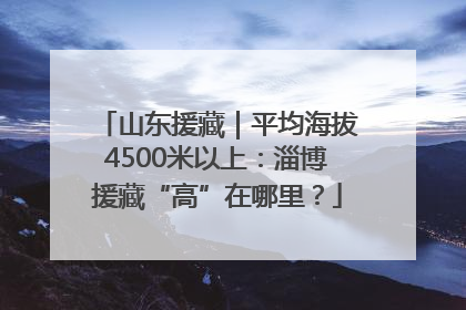 山东援藏｜平均海拔4500米以上：淄博援藏“高”在哪里？