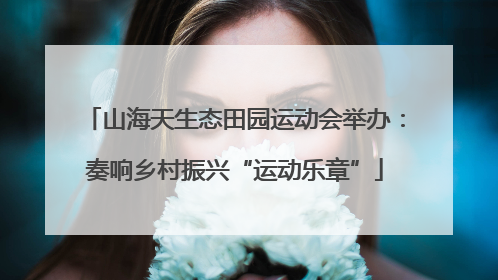 山海天生态田园运动会举办：奏响乡村振兴“运动乐章”