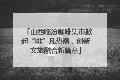 山西临汾咖啡集市掀起“啡”凡热潮，创新文旅融合新篇章