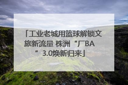 工业老城用篮球解锁文旅新流量 株洲“厂BA”3.0焕新归来