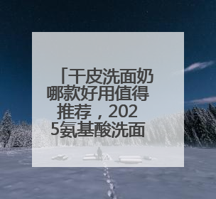 干皮洗面奶哪款好用值得推荐，2025氨基酸洗面奶哪个牌子好，温和在线