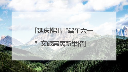 延庆推出“端午六一”文旅惠民新举措