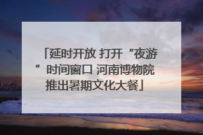 延时开放 打开“夜游”时间窗口 河南博物院推出暑期文化大餐