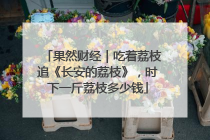 果然财经｜吃着荔枝追《长安的荔枝》，时下一斤荔枝多少钱