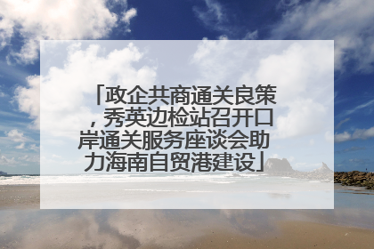 政企共商通关良策，秀英边检站召开口岸通关服务座谈会助力海南自贸港建设