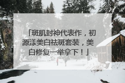 斑肌封神代表作，初源漾美白祛斑套装，美白修复一举拿下！