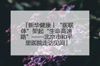 新华健康丨“医联体”架起“生命高速路”——北京市和平里医院走访见闻