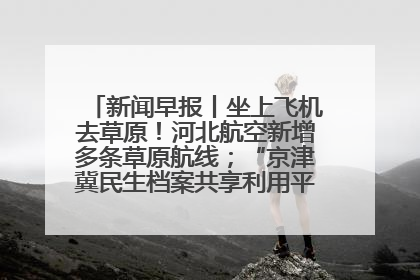 新闻早报丨坐上飞机去草原！河北航空新增多条草原航线；“京津冀民生档案共享利用平台”上线试运行>>