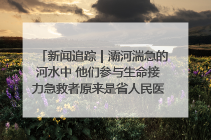新闻追踪｜灞河湍急的河水中 他们参与生命接力急救者原来是省人民医院00后男护士