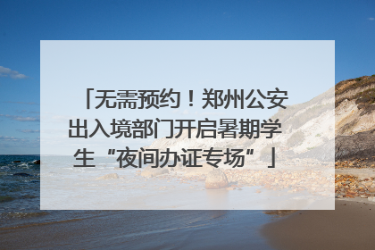 无需预约！郑州公安出入境部门开启暑期学生“夜间办证专场”
