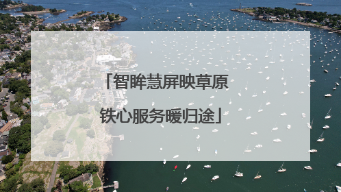 智眸慧屏映草原 铁心服务暖归途