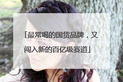 最常喝的国货品牌，又闯入新的百亿级赛道