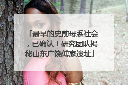 最早的史前母系社会，已确认！研究团队揭秘山东广饶傅家遗址