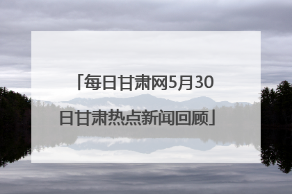 每日甘肃网5月30日甘肃热点新闻回顾