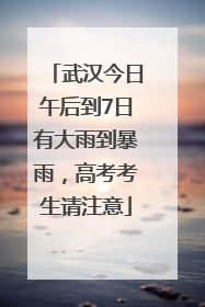 武汉今日午后到7日有大雨到暴雨，高考考生请注意