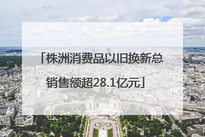 株洲消费品以旧换新总销售额超28.1亿元
