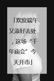欢度端午又添好去处，这场“千年庙会”今天开市
