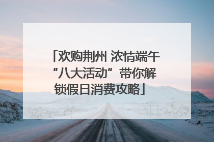 欢购荆州 浓情端午 “八大活动”带你解锁假日消费攻略