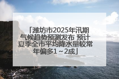 潍坊市2025年汛期气候趋势预测发布 预计夏季全市平均降水量较常年偏多1～2成
