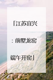 江苏宜兴：前墅龙窑端午开窑