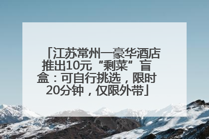 江苏常州一豪华酒店推出10元“剩菜”盲盒：可自行挑选，限时20分钟，仅限外带