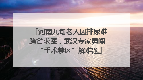 河南九旬老人因排尿难跨省求医，武汉专家勇闯“手术禁区”解难题