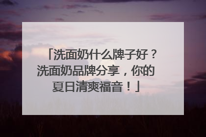洗面奶什么牌子好？洗面奶品牌分享，你的夏日清爽福音！
