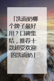 洗面奶哪个牌子最好用？口碑集结，推荐十款超受欢迎的洗面奶