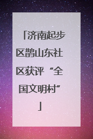济南起步区鹊山东社区获评“全国文明村”