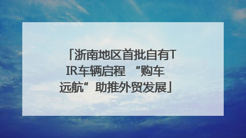浙南地区首批自有TIR车辆启程 “购车远航”助推外贸发展