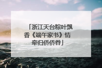 浙江天台粽叶飘香《端午家书》情牵归侨侨眷